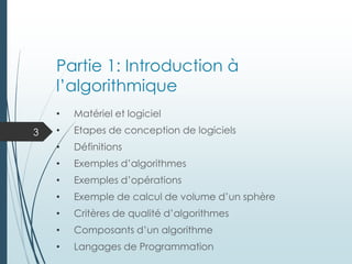 Partie 1: Introduction à
l’algorithmique
• Matériel et logiciel
• Etapes de conception de logiciels
• Définitions
• Exemples d’algorithmes
• Exemples d’opérations
• Exemple de calcul de volume d’un sphère
• Critères de qualité d’algorithmes
• Composants d’un algorithme
• Langages de Programmation
3
 