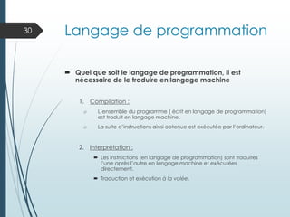 Langage de programmation
 Quel que soit le langage de programmation, il est
nécessaire de le traduire en langage machine
1. Compilation :
o L’ensemble du programme ( écrit en langage de programmation)
est traduit en langage machine.
o La suite d’instructions ainsi obtenue est exécutée par l’ordinateur.
2. Interprétation :
 Les instructions (en langage de programmation) sont traduites
l’une après l’autre en langage machine et exécutées
directement.
 Traduction et exécution à la volée.
30
 
