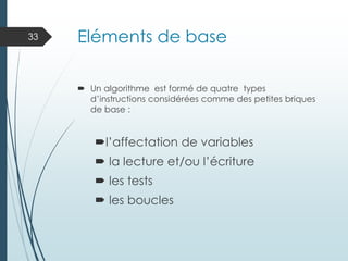 Eléments de base
 Un algorithme est formé de quatre types
d’instructions considérées comme des petites briques
de base :
l’affectation de variables
 la lecture et/ou l’écriture
 les tests
 les boucles
33
 