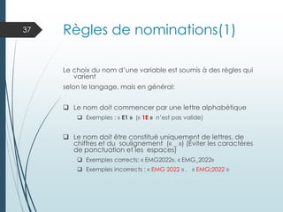 Règles de nominations(1)
Le choix du nom d’une variable est soumis à des règles qui
varient
selon le langage, mais en général:
❑ Le nom doit commencer par une lettre alphabétique
❑ Exemples : « E1 » (« 1E » n’est pas valide)
❑ Le nom doit être constitué uniquement de lettres, de
chiffres et du soulignement (« _ ») (Éviter les caractères
de ponctuation et les espaces)
❑ Exemples corrects: « EMG2022», « EMG_2022»
❑ Exemples incorrects : « EMG 2022 » , « EMG;2022 »
37
 