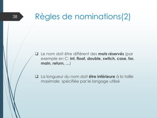 Règles de nominations(2)
❑ Le nom doit être différent des mots réservés (par
exemple en C: int, float, double, switch, case, for,
main, return, …)
❑ La longueur du nom doit être inférieure à la taille
maximale spécifiée par le langage utilisé
38
 