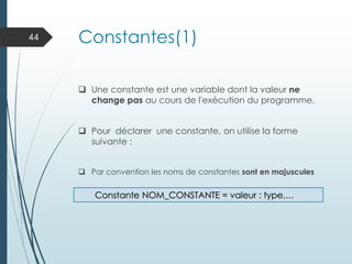 Constantes(1)
❑ Une constante est une variable dont la valeur ne
change pas au cours de l'exécution du programme.
❑ Pour déclarer une constante, on utilise la forme
suivante :
❑ Par convention les noms de constantes sont en majuscules
44
Constante NOM_CONSTANTE = valeur : type,…
 
