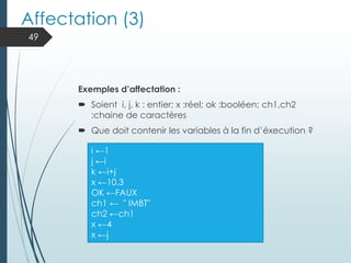 Affectation (3)
Exemples d’affectation :
 Soient i, j, k : entier; x :réel; ok :booléen; ch1,ch2
:chaine de caractères
 Que doit contenir les variables à la fin d’éxecution ?
49
i ←1
j ←i
k ←i+j
x ←10.3
OK ←FAUX
ch1 ← " IMBT"
ch2 ←ch1
x ←4
x ←j
 