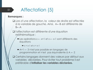 Affectation (5)
Remarques :
❑ Lors d’une affectation, la valeur de droite est affectée
à la variable de gauche. Ainsi, A←B est différente de
B←A
❑ l'affectation est différente d'une équation
mathématique :
Les opérations x ← x+1 et x ← x-1 sont différents des
équations
 x = x-1 et x = x-1
A+1 ← 3 n'est pas possible en langages de
programmation et n'est pas équivalente à A ← 2
❑ Certains langages donnent des valeurs par défaut aux
variables déclarées. Pour éviter tout problème il est
préférable d'initialiser les variables déclarées.
51
 