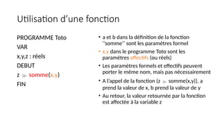Utilisation d’une fonction
PROGRAMME Toto
VAR
x,y,z : réels
DEBUT
z  somme(x,y)
FIN
• a et b dans la définition de la fonction
‘’somme’’ sont les paramètres formel
• x,y dans le programme Toto sont les
paramètres effectifs (ou réels)
• Les paramètres formels et effectifs peuvent
porter le même nom, mais pas nécessairement
• A l’appel de la fonction (z  somme(x,y)), a
prend la valeur de x, b prend la valeur de y
• Au retour, la valeur retournée par la fonction
est affectée à la variable z
 