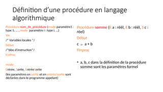 Définition d’une procédure en langage
algorithmique
Procédure nom_de_procédure (mode paramètre1 :
type 1, … , mode paramètre i : type i, …)
Var
/* Variables locales */
Début
/*bloc d’instruction*/
FinProc
mode:
Entrée, Sortie, EntréeSortie
(les paramètres en sortie et en entrée/sortie sont
déclarées dans le programme appelant)
Procédure somme (E a : réél, E b : réél, S c :
réel)
Début
c  a + b
Finproc
• a, b, c dans la définition de la procédure
somme sont les paramètres formel
 