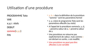 Utilisation d’une procédure
PROGRAMME Toto
VAR
x,y,z : réels
DEBUT
somme(x,y,z)
FIN
• a, b, c dans la définition de la procédure
‘’somme’’ sont les paramètres formel
• x, y, z dans le programme Toto sont les
paramètres effectifs (ou réels)
• A l’appel de la procédure somme(x, y, z),
a prend la valeur de x, b prend la valeur
de y
• Une procédure ne retourne pas
explicitement de valeur, mais comme c
est déclaré en sortie, c est modifié.
• Une procédure ne peut pas être
affectée à une variable
 