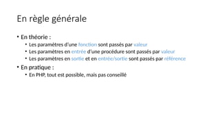 En règle générale
• En théorie :
• Les paramètres d’une fonction sont passés par valeur
• Les paramètres en entrée d’une procédure sont passés par valeur
• Les paramètres en sortie et en entrée/sortie sont passés par référence
• En pratique :
• En PHP, tout est possible, mais pas conseillé
 
