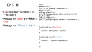 En PHP <?php
$myPrice="100" ;
print ("1_Prix hors taxe : $myPrice <br/>") ;
$myPrice="100" ;
add_tva_val($myPrice);
print ("2_Après passage par valeur : $myPrice<br/>") ;
$myPrice="100" ;
add_tva_ref($myPrice);
print ("3_Après passage par référence : $myPrice<br/>");
function add_tva_val($myPrice)
{
$myPrice = .19*$myPrice + $myPrice ;
}
function add_tva_ref(&$myPrice)
{
$myPrice = .19*$myPrice + $myPrice ;
}
?>
• Function pour’’Fonction’’ et
‘’Procédure’’
• Passage par valeur par défaut :
$var
• Passage par référence : &$var
 