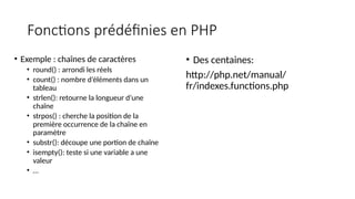 Fonctions prédéfinies en PHP
• Exemple : chaînes de caractères
• round() : arrondi les réels
• count() : nombre d’éléments dans un
tableau
• strlen(): retourne la longueur d’une
chaîne
• strpos() : cherche la position de la
première occurrence de la chaîne en
paramètre
• substr(): découpe une portion de chaîne
• isempty(): teste si une variable a une
valeur
• …
• Des centaines:
http://php.net/manual/
fr/indexes.functions.php
 