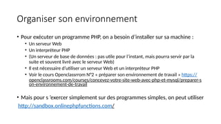 Organiser son environnement
• Pour exécuter un programme PHP, on a besoin d’installer sur sa machine :
• Un serveur Web
• Un interpréteur PHP
• (Un serveur de base de données : pas utile pour l’instant, mais pourra servir par la
suite et souvent livré avec le serveur Web)
• Il est nécessaire d’utiliser un serveur Web et un interpréteur PHP
• Voir le cours Openclassrrom N°2 « préparer son environnement de travail » https://
openclassrooms.com/courses/concevez-votre-site-web-avec-php-et-mysql/preparer-s
on-environnement-de-travail
• Mais pour s ’exercer simplement sur des programmes simples, on peut utiliser
http://sandbox.onlinephpfunctions.com/
 