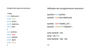 Création des types de structure :
<?php
class tfabricant {
public $ref;
public $nom;
public $adresse;
public $tel;
}
class tarticle {
public $ref;
public $libelle;
public $prix;
public $fab;
}
Utilisation des enregistrements structurés :
$article=new tarticle;
$article->fab=new tfabricant;
$article->ref="Art001_01";
$article->fab->ref="Fabl234";
echo $article->ref;
echo "<br />";
echo $article->fab->ref;
?>
 