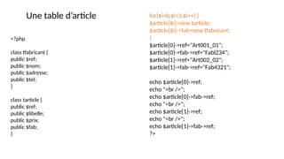 <?php
class tfabricant {
public $ref;
public $nom;
public $adresse;
public $tel;
}
class tarticle {
public $ref;
public $libelle;
public $prix;
public $fab;
}
for($i=0;$i<3;$i++) {
$article[$i]=new tarticle;
$article[$i]->fab=new tfabricant;
}
$article[0]->ref="Art001_01";
$article[0]->fab->ref="Fabl234";
$article[1]->ref="Art002_02";
$article[1]->fab->ref="Fab4321";
echo $article[0]->ref;
echo "<br />";
echo $article[0]->fab->ref;
echo "<br />";
echo $article[1]->ref;
echo "<br />";
echo $article[1]->fab->ref;
?>
Une table d’article
 