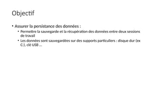 Objectif
• Assurer la persistance des données :
• Permettre la sauvegarde et la récupération des données entre deux sessions
de travail
• Les données sont sauvegardées sur des supports particuliers : disque dur (ex
C:), clé USB …
 