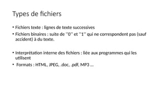 Types de fichiers
• Fichiers texte : lignes de texte successives
• Fichiers binaires : suite de ‘’0’’ et ‘’1’’ qui ne correspondent pas (sauf
accident) à du texte.
• Interprétation interne des fichiers : liée aux programmes qui les
utilisent
• Formats : HTML, JPEG, .doc, .pdf, MP3 …
 