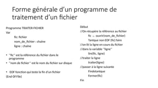 Forme générale d’un programme de
traitement d’un fichier
Programme TRAITER-FICHIER
Var
fic: fichier
nom_de_fichier : chaîne
ligne : chaîne
• ‘’fic’’ est la référence du fichier dans le
programme
• ‘’nom de fichier’’ est le nom du fichier sur disque
• EOF fonction qui teste la fin d’un fichier
(End Of File)
Début
//On récupère la référence au fichier
fic  ouvrir(nom_de_fichier)
Tantque non EOF (fic) faire
//on lit la ligne en cours du fichier
//dans la variable ‘’ligne’’
lire(fic, ligne)
//traiter la ligne
traiter(ligne)
//passer à la ligne suivante
Findetantque
Fermer(fic)
Fin
 