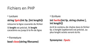 Fichiers en PHP
• Lecture
string fgets(int fp, [int length])
retourne la ligne courante du fichier
Si lenght est précisé, lit lenght
caractères ou jusqu’à la fin de ligne
• Fermeture
bool close(string filename)
• Ecriture
int fwrite(int fp, string chaîne [,
int length])
écrit le contenu de chaîne dans le fichier
fp; si lenght (optionnel) est précisé, au
plus lenght octets seront écrits
Synonyme : fputs
 
