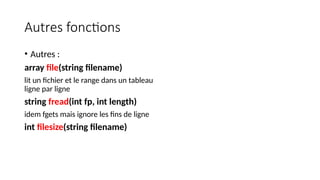 Autres fonctions
• Autres :
array file(string filename)
lit un fichier et le range dans un tableau
ligne par ligne
string fread(int fp, int length)
idem fgets mais ignore les fins de ligne
int filesize(string filename)
 