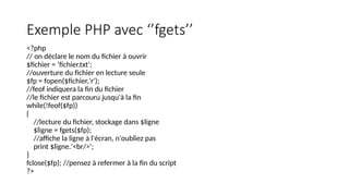 Exemple PHP avec ‘’fgets’’
<?php
// on déclare le nom du fichier à ouvrir
$fichier = ‘fichier.txt';
//ouverture du fichier en lecture seule
$fp = fopen($fichier,'r');
//feof indiquera la fin du fichier
//le fichier est parcouru jusqu'à la fin
while(!feof($fp))
{
//lecture du fichier, stockage dans $ligne
$ligne = fgets($fp);
//affiche la ligne à l'écran, n'oubliez pas
print $ligne.'<br/>';
}
fclose($fp); //pensez à refermer à la fin du script
?>
 