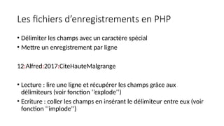 Les fichiers d’enregistrements en PHP
• Délimiter les champs avec un caractère spécial
• Mettre un enregistrement par ligne
12:Alfred:2017:CiteHauteMalgrange
• Lecture : lire une ligne et récupérer les champs grâce aux
délimiteurs (voir fonction ‘’explode’’)
• Ecriture : coller les champs en insérant le délimiteur entre eux (voir
fonction ‘’implode’’)
 