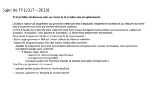 Sujet de TP (2017 – 2018)
Tri d’un fichier de données selon un champ de la structure des enregistrements.
On désire réaliser un programme qui prend en entrée une liste d’étudiants initialement non triée et qui retourne la même
liste d’étudiants mais triée par numéro d’étudiant croissant.
La liste d’étudiants est stockée dans un fichier texte dont chaque enregistrement contient un étudiant avec la structure
suivante : no-étudiant, nom, prénom et inscription. Le fichier tient entièrement en mémoire.
On propose d’organiser l’étude en trois temps de la façon suivante :
- Ecrire un programme en PHP qui trie un tableau d’entiers en mémoire
- Adapter le programme pour trier des entiers stockés dans un fichier
- Adapter le programme pour trier des étudiants (structures composées des champs no-étudiant, nom, prénom et
inscription) stockés dans un fichier.
- A Chaque étape, donner :
- L’algorithme utilisé en langage algorithmique
- Le programme correspondant
(On pourra utiliser les fonctions implode et explode pour gérer les structures.)
Une fois le programme trié, on veut :
- pouvoir insérer dans le fichier un nouvel étudiant
- pouvoir supprimer un étudiant de numéro donné
 