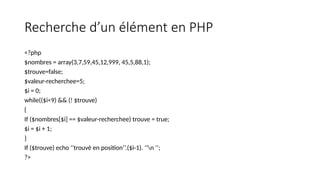 Recherche d’un élément en PHP
<?php
$nombres = array(3,7,59,45,12,999, 45,5,88,1);
$trouve=false;
$valeur-recherchee=5;
$i = 0;
while(($i<9) && (! $trouve)
{
If ($nombres[$i] == $valeur-recherchee) trouve = true;
$i = $i + 1;
}
If ($trouve) echo ‘’trouvé en position’’.($i-1). ’’n ’’;
?>
 