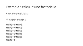 Exemple : calcul d’une factorielle
• n! = n*n-1*n-2*…*2*1
=> fact(n) = n*fact(n-1)
fact(5) = 5*fact(4)
fact(4) = 4*fact(3)
fact(3) = 3*fact(2)
fact(2) = 2*fact(1)
fact(1) = 1*fact(0)
fact(0) = 1
 
