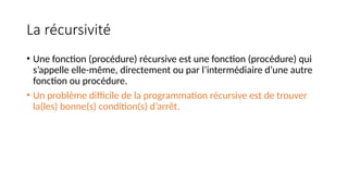 La récursivité
• Une fonction (procédure) récursive est une fonction (procédure) qui
s’appelle elle-même, directement ou par l’intermédiaire d’une autre
fonction ou procédure.
• Un problème difficile de la programmation récursive est de trouver
la(les) bonne(s) condition(s) d’arrêt.
 