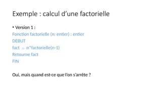 Exemple : calcul d’une factorielle
• Version 1 :
Fonction factorielle (n: entier) : entier
DEBUT
fact  n*factorielle(n-1)
Retourne fact
FIN
Oui, mais quand est-ce que l’on s’arrête ?
 