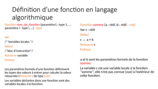 Définition d’une fonction en langage
algorithmique
Fonction nom_de_fonction (paramètre1 : type 1, …
paramètre i : type i, …) : type
Var
/* Variables locales */
Début
/*bloc d’instruction*/
Retourne variable
FinFonc
Les paramètres formels d’une fonction définissent
les types des valeurs à entrer pour calculer la valeur
retournée (Retourne ) de type type.
Les variables déclarées dans une fonction sont des
variables locales à la fonction.
Fonction somme (a : réél, b : réél) : réel
Var c : réél
Début
c  a + b
Retourne c
FinFonc
a et b sont les paramètres formels de la fonction
somme.
La variable c est une variable locale à la fonction
‘’somme’’, elle n’est pas connue (vue) à l’extérieur de
cette fonction.
 