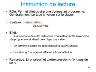 24
Instruction de lecture
• Rôle: Permet d’introduire une donnée au programme.
Généralement, on tape la valeur sur le clavier
• Syntaxe: Lire(variable)
Ex: Lire(Note)
• Effet:
– à la rencontre de cette instruction, l’ordinateur arrête l’exécution
du programme et attend qu’on tape une valeur.
– On termine la saisie en appuyant sur la touche Entrée.
– La valeur qu’on tape est affectée à la variable lue
• Remarque: Lire(valeur) et Lire(expression) n’ont pas de
sens
 