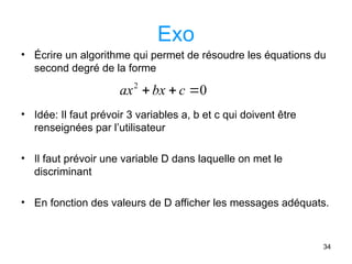 34
Exo
• Écrire un algorithme qui permet de résoudre les équations du
second degré de la forme
• Idée: Il faut prévoir 3 variables a, b et c qui doivent être
renseignées par l’utilisateur
• Il faut prévoir une variable D dans laquelle on met le
discriminant
• En fonction des valeurs de D afficher les messages adéquats.
0
2


 c
bx
ax
 