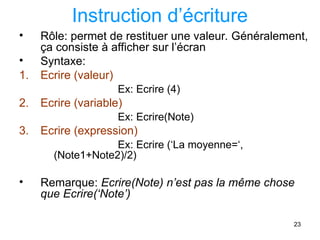 23
Instruction d’écriture
• Rôle: permet de restituer une valeur. Généralement,
ça consiste à afficher sur l’écran
• Syntaxe:
1. Ecrire (valeur)
Ex: Ecrire (4)
2. Ecrire (variable)
Ex: Ecrire(Note)
3. Ecrire (expression)
Ex: Ecrire (‘La moyenne=‘,
(Note1+Note2)/2)
• Remarque: Ecrire(Note) n’est pas la même chose
que Ecrire(‘Note’)
 