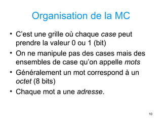 10
Organisation de la MC
• C’est une grille où chaque case peut
prendre la valeur 0 ou 1 (bit)
• On ne manipule pas des cases mais des
ensembles de case qu’on appelle mots
• Généralement un mot correspond à un
octet (8 bits)
• Chaque mot a une adresse.
 