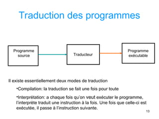 13
Traduction des programmes
Programme
source Traducteur
Programme
exécutable
Il existe essentiellement deux modes de traduction
•Compilation: la traduction se fait une fois pour toute
•Interprétation: a chaque fois qu’on veut exécuter le programme,
l’interprète traduit une instruction à la fois. Une fois que celle-ci est
exécutée, il passe à l’instruction suivante.
 