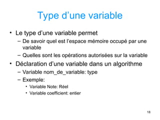 18
Type d’une variable
• Le type d’une variable permet
– De savoir quel est l’espace mémoire occupé par une
variable
– Quelles sont les opérations autorisées sur la variable
• Déclaration d’une variable dans un algorithme
– Variable nom_de_variable: type
– Exemple:
• Variable Note: Réel
• Variable coefficient: entier
 