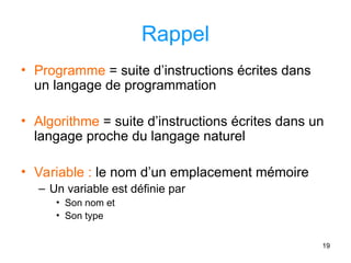 19
Rappel
• Programme = suite d’instructions écrites dans
un langage de programmation
• Algorithme = suite d’instructions écrites dans un
langage proche du langage naturel
• Variable : le nom d’un emplacement mémoire
– Un variable est définie par
• Son nom et
• Son type
 