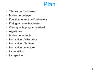2
Plan
• Tâches de l’ordinateur
• Notion de codage
• Fonctionnement de l’ordinateur
• Dialoguer avec l’ordinateur
• C’est quoi la programmation?
• Algorithme
• Notion de variable
• Instruction d’affectation
• Instruction d’écriture
• Instruction de lecture
• La condition
• La répétition
 