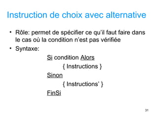 31
Instruction de choix avec alternative
• Rôle: permet de spécifier ce qu’il faut faire dans
le cas où la condition n’est pas vérifiée
• Syntaxe:
Si condition Alors
{ Instructions }
Sinon
{ Instructions’ }
FinSi
 