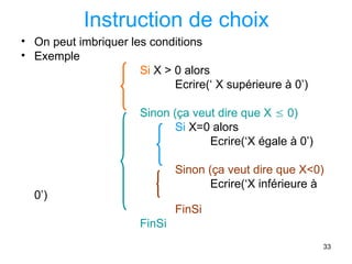 33
Instruction de choix
• On peut imbriquer les conditions
• Exemple
Si X > 0 alors
Ecrire(‘ X supérieure à 0’)
Sinon (ça veut dire que X  0)
Si X=0 alors
Ecrire(‘X égale à 0’)
Sinon (ça veut dire que X<0)
Ecrire(‘X inférieure à
0’)
FinSi
FinSi
 