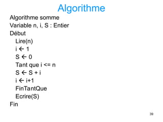 39
Algorithme
Algorithme somme
Variable n, i, S : Entier
Début
Lire(n)
i  1
S  0
Tant que i <= n
S  S + i
i  i+1
FinTantQue
Ecrire(S)
Fin
 