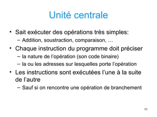 11
Unité centrale
• Sait exécuter des opérations très simples:
– Addition, soustraction, comparaison, …
• Chaque instruction du programme doit préciser
– la nature de l’opération (son code binaire)
– la ou les adresses sur lesquelles porte l’opération
• Les instructions sont exécutées l’une à la suite
de l’autre
– Sauf si on rencontre une opération de branchement
 