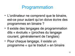 12
Programmation
• L’ordinateur ne comprend que le binaire,
est-ce pour autant qu’on doive écrire des
programmes en binaire ?
• Il existe des langages de programmation
dits « évolués » (proches du langage
courant, généralement de l’anglais)
• Pour chaque langage, il existe un
programme « qui le traduit » en binaire
 
