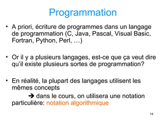 14
Programmation
• A priori, écriture de programmes dans un langage
de programmation (C, Java, Pascal, Visual Basic,
Fortran, Python, Perl, …)
• Or il y a plusieurs langages, est-ce que ça veut dire
qu’il existe plusieurs sortes de programmation?
• En réalité, la plupart des langages utilisent les
mêmes concepts
 dans le cours, on utilisera une notation
particulière: notation algorithmique
 