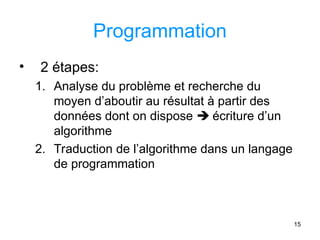 15
Programmation
• 2 étapes:
1. Analyse du problème et recherche du
moyen d’aboutir au résultat à partir des
données dont on dispose  écriture d’un
algorithme
2. Traduction de l’algorithme dans un langage
de programmation
 