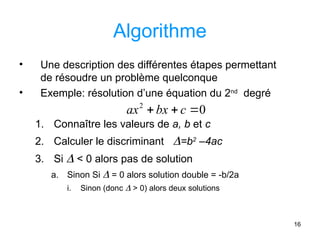 16
Algorithme
• Une description des différentes étapes permettant
de résoudre un problème quelconque
• Exemple: résolution d’une équation du 2nd
degré
1. Connaître les valeurs de a, b et c
2. Calculer le discriminant =b2
–4ac
3. Si  < 0 alors pas de solution
a. Sinon Si  = 0 alors solution double = -b/2a
i. Sinon (donc  > 0) alors deux solutions
0
2


 c
bx
ax
 