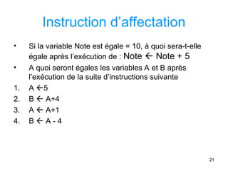 21
Instruction d’affectation
• Si la variable Note est égale = 10, à quoi sera-t-elle
égale après l’exécution de : Note  Note + 5
• A quoi seront égales les variables A et B après
l’exécution de la suite d’instructions suivante
1. A 5
2. B  A+4
3. A  A+1
4. B  A - 4
 