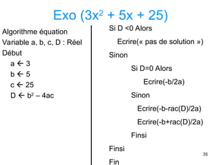 35
Exo (3x2
+ 5x + 25)
Algorithme équation
Variable a, b, c, D : Réel
Début
a  3
b  5
c  25
D  b2
– 4ac
Si D <0 Alors
Ecrire(« pas de solution »)
Sinon
Si D=0 Alors
Ecrire(-b/2a)
Sinon
Ecrire(-b-rac(D)/2a)
Ecrire(-b+rac(D)/2a)
Finsi
Finsi
Fin
 