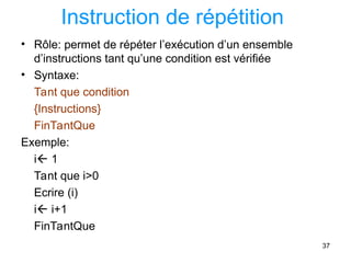 37
Instruction de répétition
• Rôle: permet de répéter l’exécution d’un ensemble
d’instructions tant qu’une condition est vérifiée
• Syntaxe:
Tant que condition
{Instructions}
FinTantQue
Exemple:
i 1
Tant que i>0
Ecrire (i)
i i+1
FinTantQue
 
