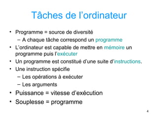 4
Tâches de l’ordinateur
• Programme = source de diversité
– A chaque tâche correspond un programme
• L’ordinateur est capable de mettre en mémoire un
programme puis l’exécuter
• Un programme est constitué d’une suite d’instructions.
• Une instruction spécifie
– Les opérations à exécuter
– Les arguments
• Puissance = vitesse d’exécution
• Souplesse = programme
 